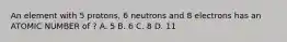 An element with 5 protons, 6 neutrons and 8 electrons has an ATOMIC NUMBER of ? A. 5 B. 6 C. 8 D. 11