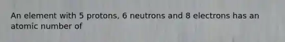 An element with 5 protons, 6 neutrons and 8 electrons has an atomic number of