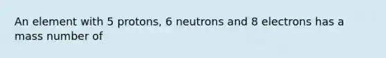 An element with 5 protons, 6 neutrons and 8 electrons has a mass number of