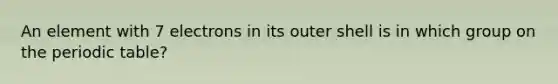 An element with 7 electrons in its outer shell is in which group on the periodic table?