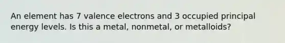 An element has 7 valence electrons and 3 occupied principal energy levels. Is this a metal, nonmetal, or metalloids?