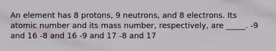 An element has 8 protons, 9 neutrons, and 8 electrons. Its atomic number and its mass number, respectively, are _____. -9 and 16 -8 and 16 -9 and 17 -8 and 17