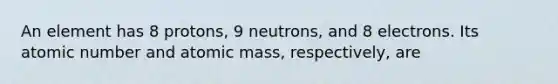 An element has 8 protons, 9 neutrons, and 8 electrons. Its atomic number and atomic mass, respectively, are