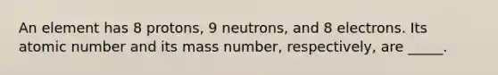 An element has 8 protons, 9 neutrons, and 8 electrons. Its atomic number and its mass number, respectively, are _____.