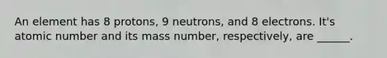 An element has 8 protons, 9 neutrons, and 8 electrons. It's atomic number and its mass number, respectively, are ______.