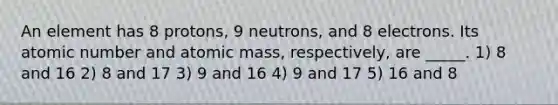 An element has 8 protons, 9 neutrons, and 8 electrons. Its atomic number and atomic mass, respectively, are _____. 1) 8 and 16 2) 8 and 17 3) 9 and 16 4) 9 and 17 5) 16 and 8