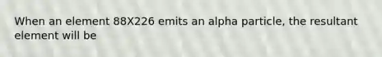 When an element 88X226 emits an alpha particle, the resultant element will be