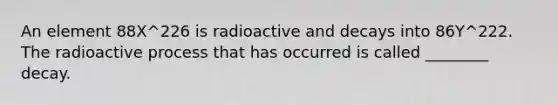 An element 88X^226 is radioactive and decays into 86Y^222. The radioactive process that has occurred is called ________ decay.