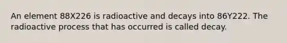 An element 88X226 is radioactive and decays into 86Y222. The radioactive process that has occurred is called decay.