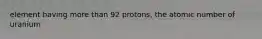 element having more than 92 protons, the atomic number of uranium