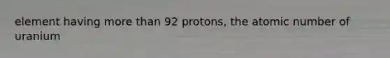 element having <a href='https://www.questionai.com/knowledge/keWHlEPx42-more-than' class='anchor-knowledge'>more than</a> 92 protons, the atomic number of uranium