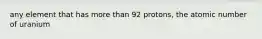 any element that has more than 92 protons, the atomic number of uranium