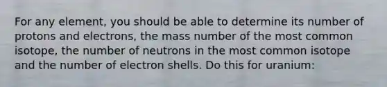 For any element, you should be able to determine its number of protons and electrons, the mass number of the most common isotope, the number of neutrons in the most common isotope and the number of electron shells. Do this for uranium: