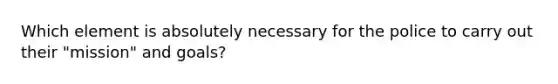 Which element is absolutely necessary for the police to carry out their "mission" and goals?