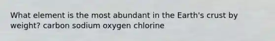 What element is the most abundant in the Earth's crust by weight? carbon sodium oxygen chlorine