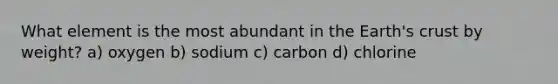 What element is the most abundant in the Earth's crust by weight? a) oxygen b) sodium c) carbon d) chlorine