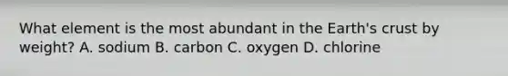 What element is the most abundant in the Earth's crust by weight? A. sodium B. carbon C. oxygen D. chlorine