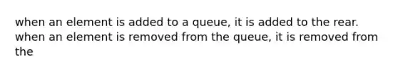 when an element is added to a queue, it is added to the rear. when an element is removed from the queue, it is removed from the