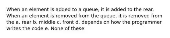 When an element is added to a queue, it is added to the rear. When an element is removed from the queue, it is removed from the a. rear b. middle c. front d. depends on how the programmer writes the code e. None of these