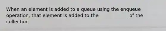 When an element is added to a queue using the enqueue operation, that element is added to the ____________ of the collection