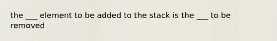 the ___ element to be added to the stack is the ___ to be removed