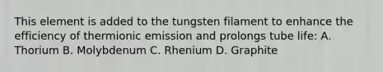 This element is added to the tungsten filament to enhance the efficiency of thermionic emission and prolongs tube life: A. Thorium B. Molybdenum C. Rhenium D. Graphite