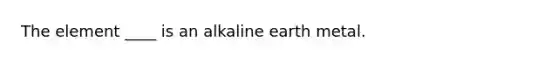 The element ____ is an alkaline earth metal.