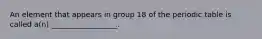 An element that appears in group 18 of the periodic table is called a(n) __________________.