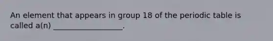 An element that appears in group 18 of the periodic table is called a(n) __________________.