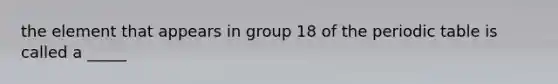 the element that appears in group 18 of the periodic table is called a _____