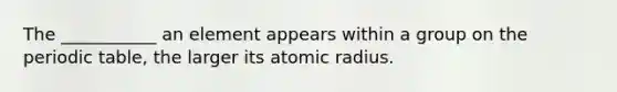 The ___________ an element appears within a group on the periodic table, the larger its atomic radius.