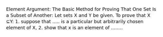 Element Argument: The Basic Method for Proving That One Set Is a Subset of Another: Let sets X and Y be given. To prove that X ⊆Y: 1. suppose that ..... is a particular but arbitrarily chosen element of X, 2. show that x is an element of ........