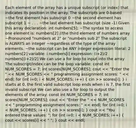 Each element of the array has a unique subscript (or index) that indicates its position in the array. The subscripts are 0-based ~the first element has subscript 0 ~the second element has subscript 1 ~ . . . ~the last element has subscript (size -1) Given this array declaration: int numbers[5]; ~The syntax to access one element is: numbers[2] //the third element of numbers array ~Pronounced "numbers at 2" or "numbers sub 2" The subscript is ALWAYS an integer ~regardless of the type of the array elements. ~the subscript can be ANY integer expression literal: 2 numbers[2] variable: i numbers[i] expression: (i+2)/2 numbers[(i+2)/2] We can use a for loop to input into the array The subscript/index can be the loop variable: const int NUM_SCORES = 7; int scores[NUM_SCORES]; cout > scores[i]; } i starts at 0, the first valid subscript loop ends when i is 7, the first invalid subscript We can also use a for loop to output the elements of the array: const int NUM_SCORES = 7; int scores[NUM_SCORES]; cout > scores[i]; } cout << "You entered these values: "; for (int i=0; i < NUM_SCORES; i++) ( cout << scores[i] << " "; ) cout << endl;