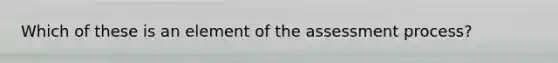 Which of these is an element of the assessment process?