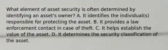 What element of asset security is often determined by identifying an asset's owner? A. It identifies the individual(s) responsible for protecting the asset. B. It provides a law enforcement contact in case of theft. C. It helps establish the value of the asset. D. It determines the security classification of the asset.