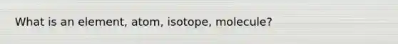 What is an element, atom, isotope, molecule?