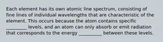 Each element has its own atomic line spectrum, consisting of fine lines of individual wavelengths that are characteristic of the element. This occurs because the atom contains specific _________ levels, and an atom can only absorb or emit radiation that corresponds to the energy __________ between these levels.