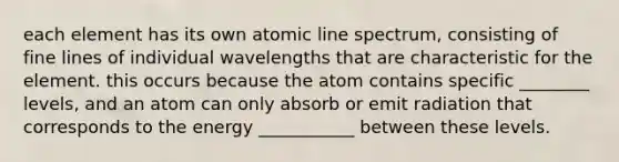 each element has its own atomic line spectrum, consisting of fine lines of individual wavelengths that are characteristic for the element. this occurs because the atom contains specific ________ levels, and an atom can only absorb or emit radiation that corresponds to the energy ___________ between these levels.