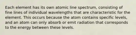 Each element has its own atomic line spectrum, consisting of fine lines of individual wavelengths that are characteristic for the element. This occurs because the atom contains specific levels, and an atom can only absorb or emit radiation that corresponds to the energy between these levels.