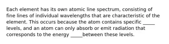 Each element has its own atomic line spectrum, consisting of fine lines of individual wavelengths that are characteristic of the element. This occurs because the atom contains specific _____ levels, and an atom can only absorb or emit radiation that corresponds to the energy _____between these levels.