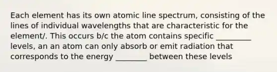 Each element has its own atomic line spectrum, consisting of the lines of individual wavelengths that are characteristic for the element/. This occurs b/c the atom contains specific _________ levels, an an atom can only absorb or emit radiation that corresponds to the energy ________ between these levels