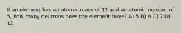 If an element has an atomic mass of 12 and an atomic number of 5, how many neutrons does the element have? A) 5 B) 6 C) 7 D) 12