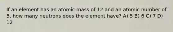 If an element has an atomic mass of 12 and an atomic number of 5, how many neutrons does the element have? A) 5 B) 6 C) 7 D) 12