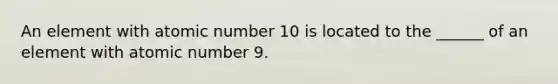 An element with atomic number 10 is located to the ______ of an element with atomic number 9.