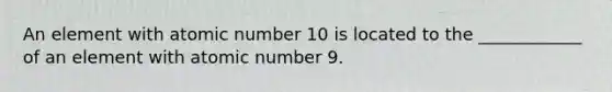 An element with atomic number 10 is located to the ____________ of an element with atomic number 9.