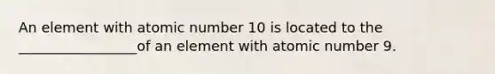 An element with atomic number 10 is located to the _________________of an element with atomic number 9.