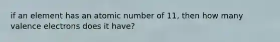 if an element has an atomic number of 11, then how many valence electrons does it have?