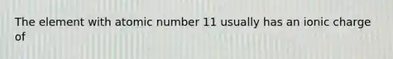 The element with atomic number 11 usually has an ionic charge of