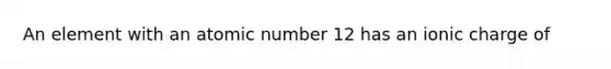 An element with an atomic number 12 has an ionic charge of