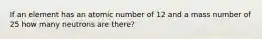 If an element has an atomic number of 12 and a mass number of 25 how many neutrons are there?